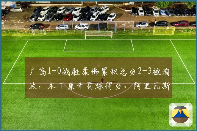 广岛1-0战胜柔佛累积总分2-3被淘汰，木下康介罚球得分，阿里瓦斯击中门柱