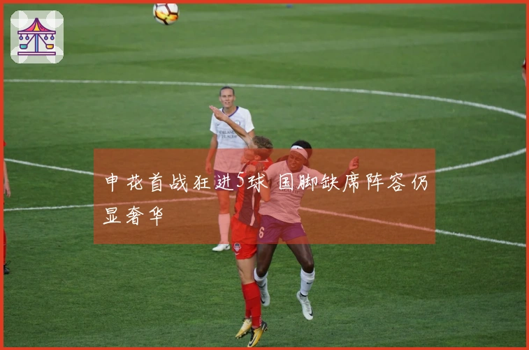 申花首战狂进5球 国脚缺席阵容仍显奢华