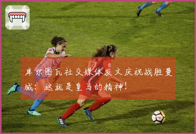 库尔图瓦社交媒体发文庆祝战胜曼城：这就是皇马的精神！