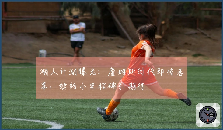 湖人计划曝光：詹姆斯时代即将落幕，续约小里程碑引期待