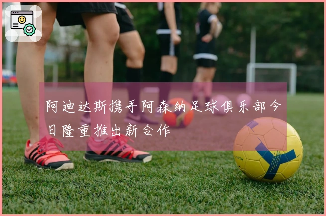 阿迪达斯携手阿森纳足球俱乐部今日隆重推出新合作