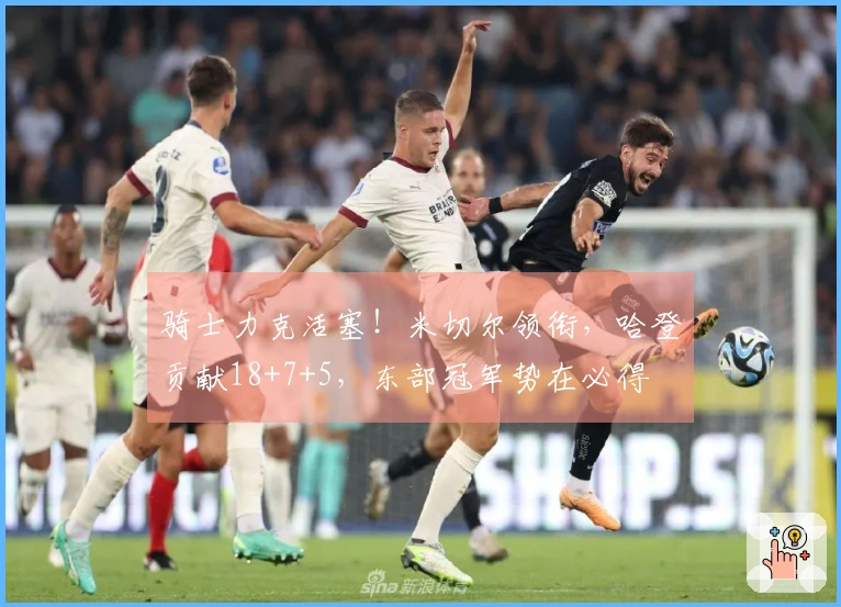 骑士力克活塞！米切尔领衔，哈登贡献18+7+5，东部冠军势在必得