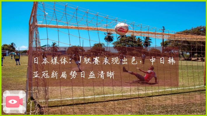 日本媒体：J联赛表现出色，中日韩亚冠新局势日益清晰