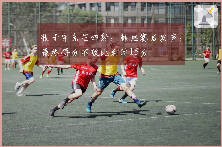 张子宇光芒四射，韩旭赛后发声，最终得分不敌比利时15分