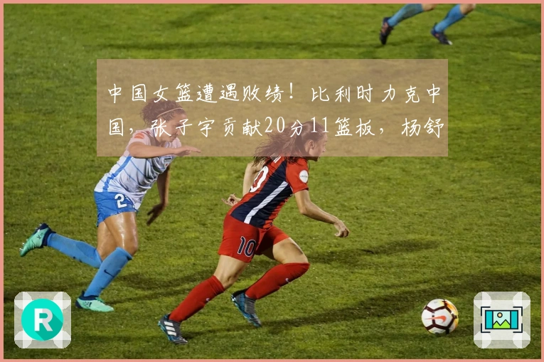中国女篮遭遇败绩！比利时力克中国，张子宇贡献20分11篮板，杨舒予得7分