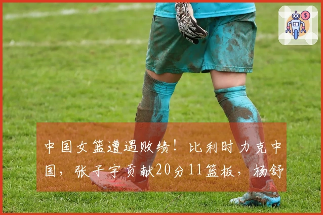 中国女篮遭遇败绩！比利时力克中国，张子宇贡献20分11篮板，杨舒予得7分