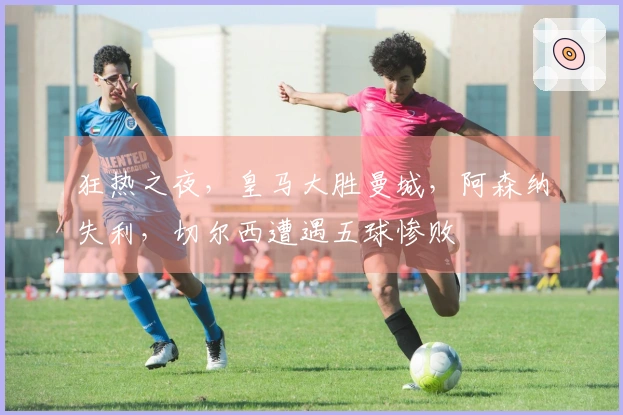 狂热之夜，皇马大胜曼城，阿森纳失利，切尔西遭遇五球惨败