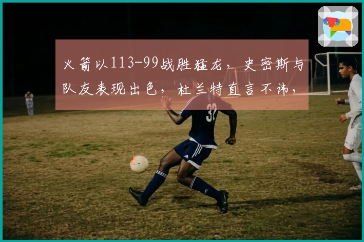 火箭以113-99战胜猛龙，史密斯与队友表现出色，杜兰特直言不讳，乌度卡表示满意