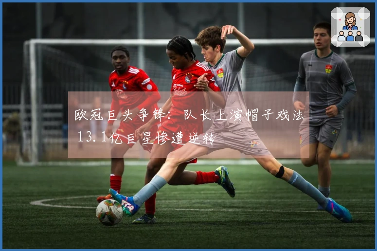 欧冠巨头争锋：队长上演帽子戏法 13.1亿巨星惨遭逆转