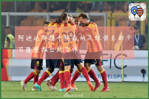 阿迪达斯携手阿森纳足球俱乐部今日隆重推出新合作