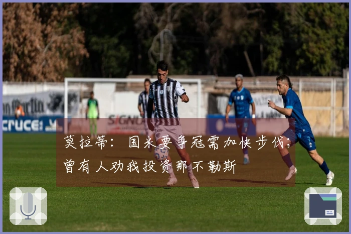 莫拉蒂：国米要争冠需加快步伐；曾有人劝我投资那不勒斯